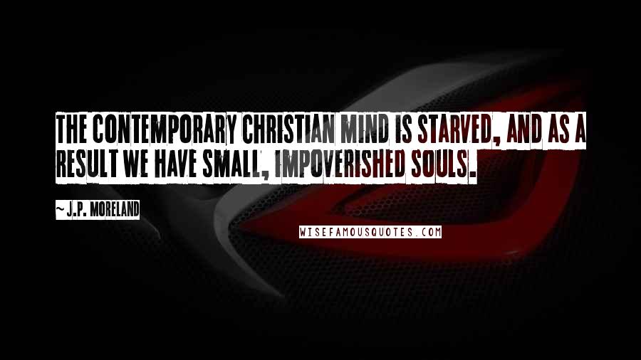 J.P. Moreland quotes: The contemporary Christian mind is starved, and as a result we have small, impoverished souls.