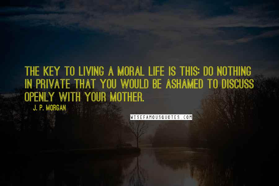J. P. Morgan quotes: The key to living a moral life is this: Do nothing in private that you would be ashamed to discuss openly with your mother. J. P. Morgan quotes: The key to living a moral life is this: Do nothing in private that you would be ashamed to discuss openly with your mother.