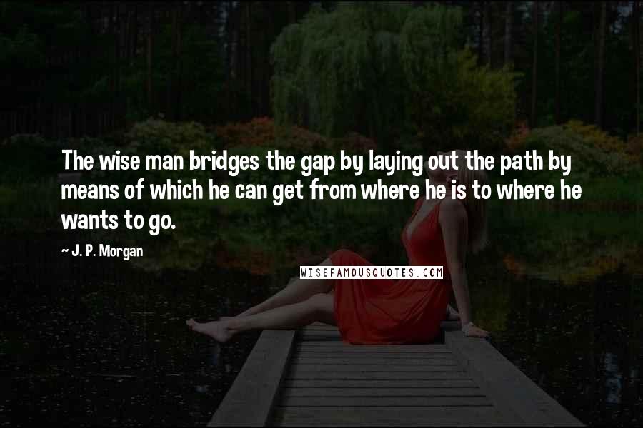 J. P. Morgan quotes: The wise man bridges the gap by laying out the path by means of which he can get from where he is to where he wants to go.