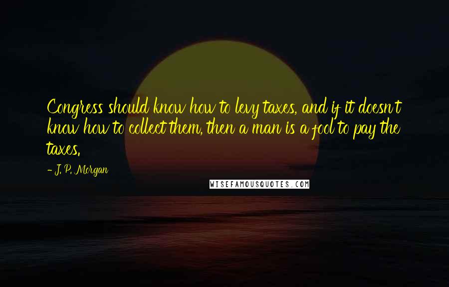 J. P. Morgan quotes: Congress should know how to levy taxes, and if it doesn't know how to collect them, then a man is a fool to pay the taxes. J. P. Morgan quotes: Congress should know how to levy taxes, and if it doesn't know how to collect them, then a man is a fool to pay the taxes.