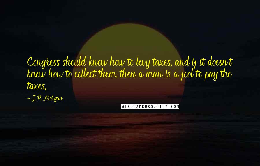 J. P. Morgan quotes: Congress should know how to levy taxes, and if it doesn't know how to collect them, then a man is a fool to pay the taxes.