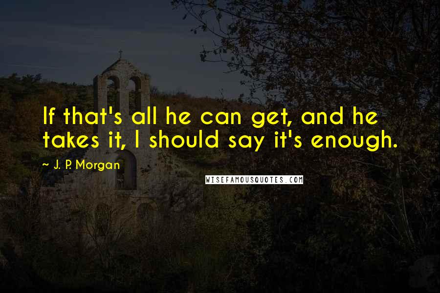 J. P. Morgan quotes: If that's all he can get, and he takes it, I should say it's enough.
