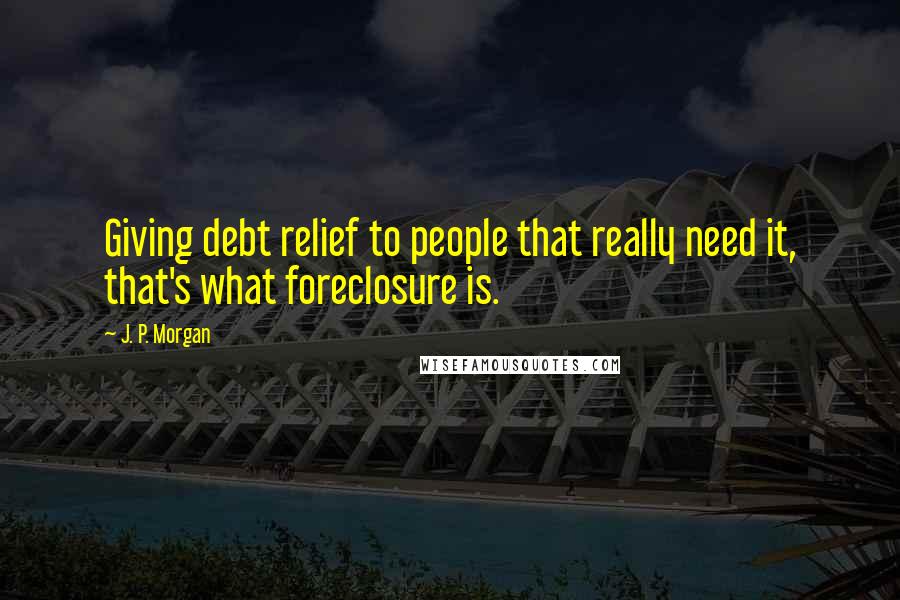J. P. Morgan quotes: Giving debt relief to people that really need it, that's what foreclosure is.