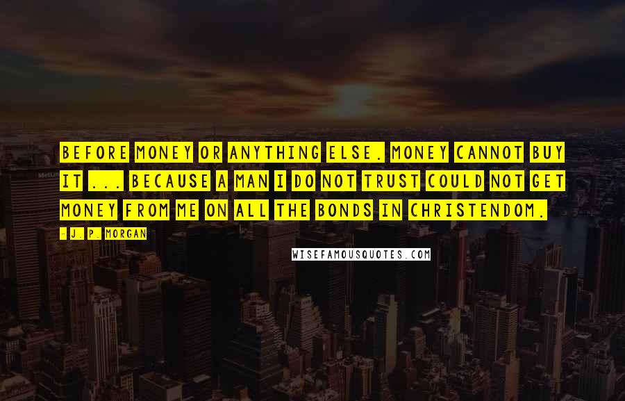 J. P. Morgan quotes: Before money or anything else. Money cannot buy it ... Because a man I do not trust could not get money from me on all the bonds in Christendom. J. P. Morgan quotes: Before money or anything else. Money cannot buy it ... Because a man I do not trust could not get money from me on all the bonds in Christendom.