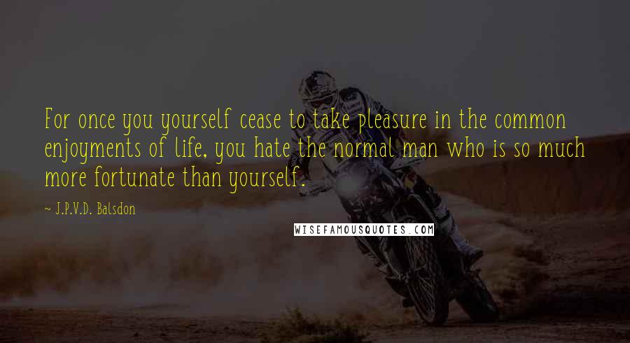 J.P.V.D. Balsdon quotes: For once you yourself cease to take pleasure in the common enjoyments of life, you hate the normal man who is so much more fortunate than yourself.