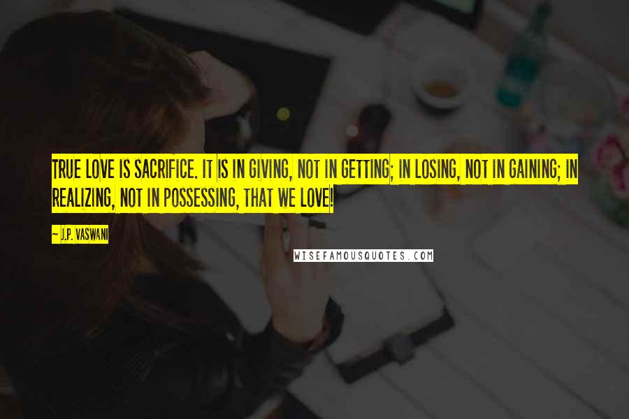 J.P. Vaswani quotes: True love is sacrifice. It is in giving, not in getting; in losing, not in gaining; in realizing, not in possessing, that we love!