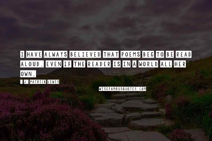 J. Patrick Lewis quotes: I have always believed that poems beg to be read aloud, even if the reader is in a world all her own.