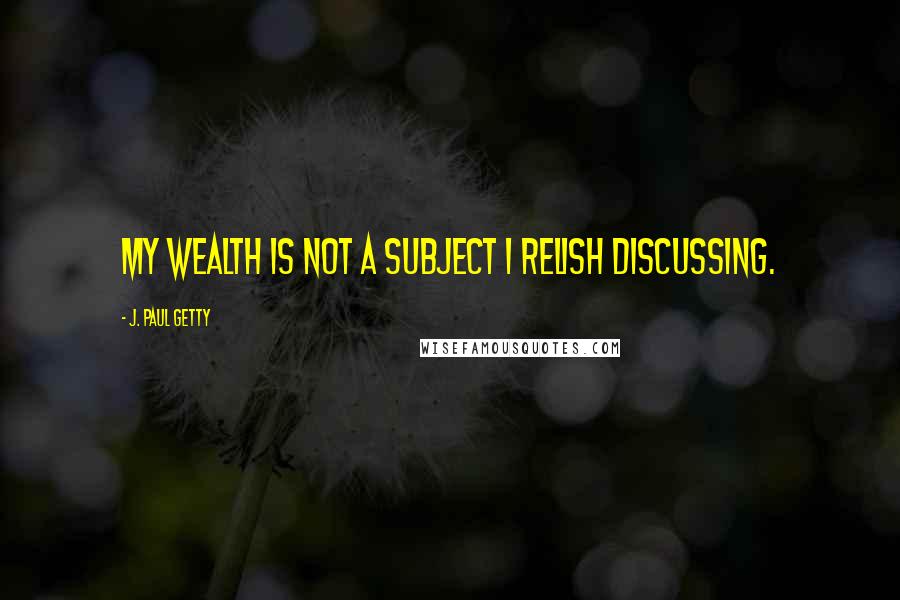 J. Paul Getty quotes: My wealth is not a subject I relish discussing.