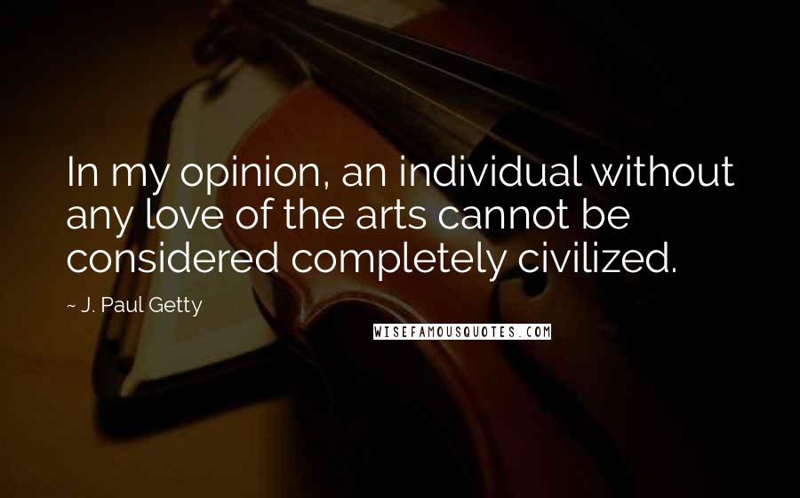 J. Paul Getty quotes: In my opinion, an individual without any love of the arts cannot be considered completely civilized. J. Paul Getty quotes: In my opinion, an individual without any love of the arts cannot be considered completely civilized.