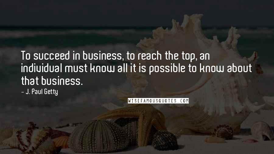 J. Paul Getty quotes: To succeed in business, to reach the top, an individual must know all it is possible to know about that business. J. Paul Getty quotes: To succeed in business, to reach the top, an individual must know all it is possible to know about that business.