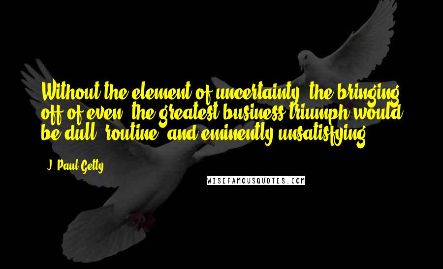 J. Paul Getty quotes: Without the element of uncertainty, the bringing off of even, the greatest business triumph would be dull, routine, and eminently unsatisfying. J. Paul Getty quotes: Without the element of uncertainty, the bringing off of even, the greatest business triumph would be dull, routine, and eminently unsatisfying.