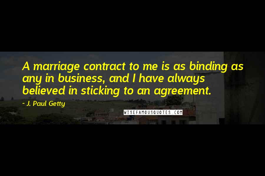 J. Paul Getty quotes: A marriage contract to me is as binding as any in business, and I have always believed in sticking to an agreement. J. Paul Getty quotes: A marriage contract to me is as binding as any in business, and I have always believed in sticking to an agreement.