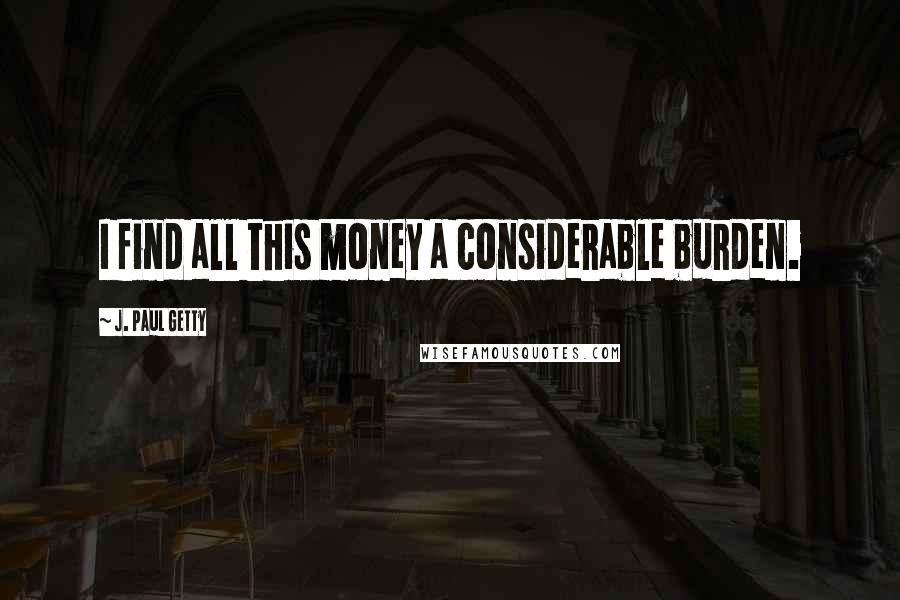 J. Paul Getty quotes: I find all this money a considerable burden.