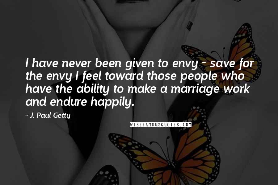 J. Paul Getty quotes: I have never been given to envy - save for the envy I feel toward those people who have the ability to make a marriage work and endure happily. J. Paul Getty quotes: I have never been given to envy - save for the envy I feel toward those people who have the ability to make a marriage work and endure happily.