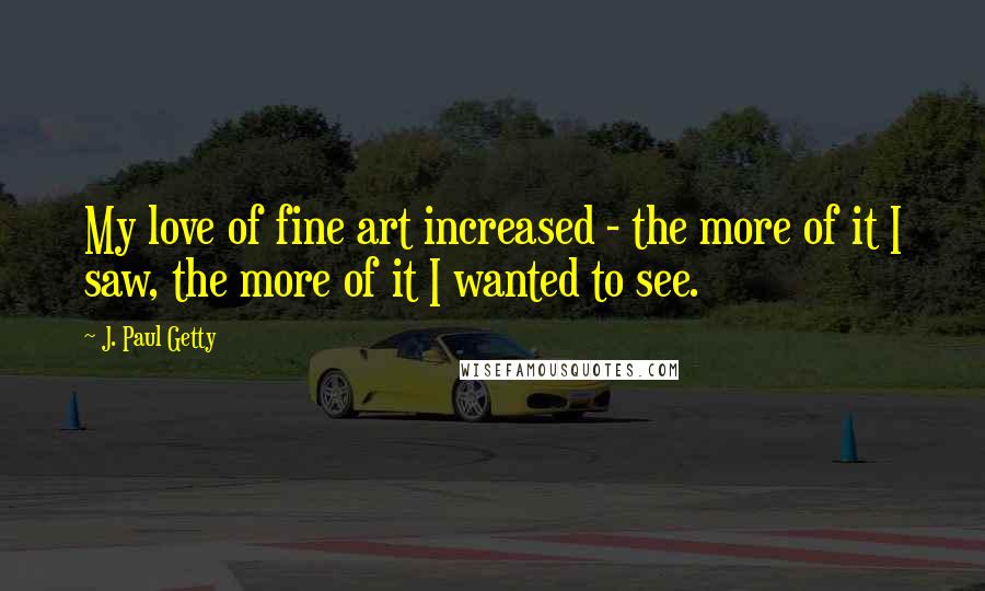 J. Paul Getty quotes: My love of fine art increased - the more of it I saw, the more of it I wanted to see.