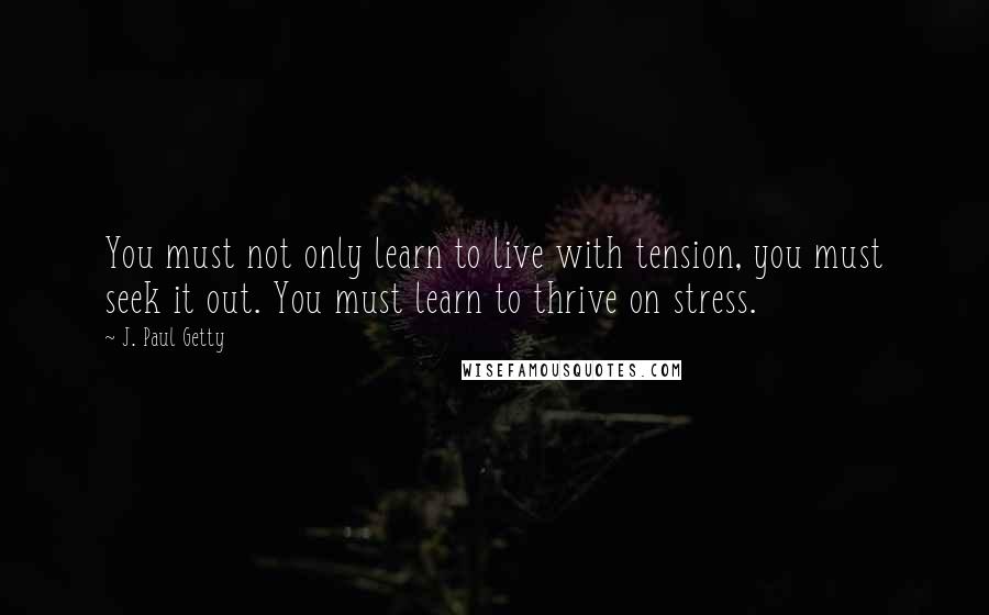 J. Paul Getty quotes: You must not only learn to live with tension, you must seek it out. You must learn to thrive on stress. J. Paul Getty quotes: You must not only learn to live with tension, you must seek it out. You must learn to thrive on stress.