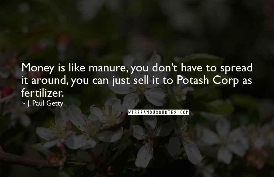J. Paul Getty quotes: Money is like manure, you don't have to spread it around, you can just sell it to Potash Corp as fertilizer. J. Paul Getty quotes: Money is like manure, you don't have to spread it around, you can just sell it to Potash Corp as fertilizer.