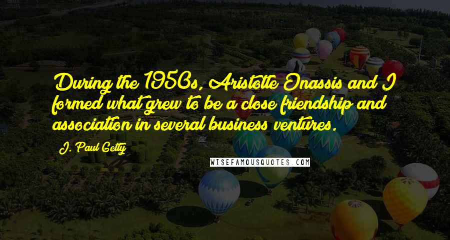 J. Paul Getty quotes: During the 1950s, Aristotle Onassis and I formed what grew to be a close friendship and association in several business ventures. J. Paul Getty quotes: During the 1950s, Aristotle Onassis and I formed what grew to be a close friendship and association in several business ventures.