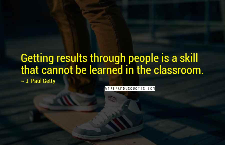 J. Paul Getty quotes: Getting results through people is a skill that cannot be learned in the classroom.