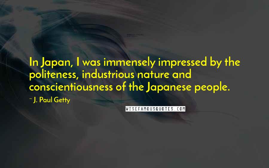 J. Paul Getty quotes: In Japan, I was immensely impressed by the politeness, industrious nature and conscientiousness of the Japanese people. J. Paul Getty quotes: In Japan, I was immensely impressed by the politeness, industrious nature and conscientiousness of the Japanese people.