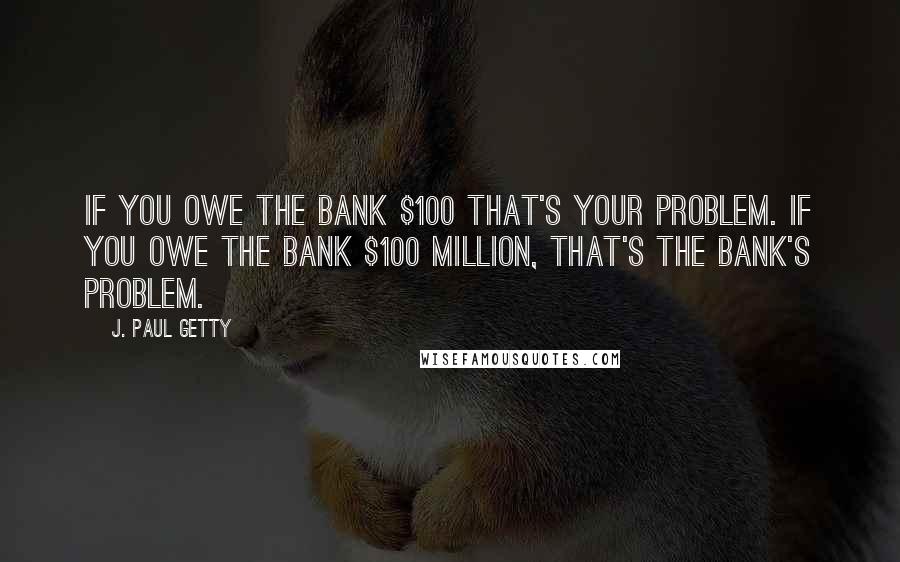 J. Paul Getty quotes: If you owe the bank $100 that's your problem. If you owe the bank $100 million, that's the bank's problem. J. Paul Getty quotes: If you owe the bank $100 that's your problem. If you owe the bank $100 million, that's the bank's problem.