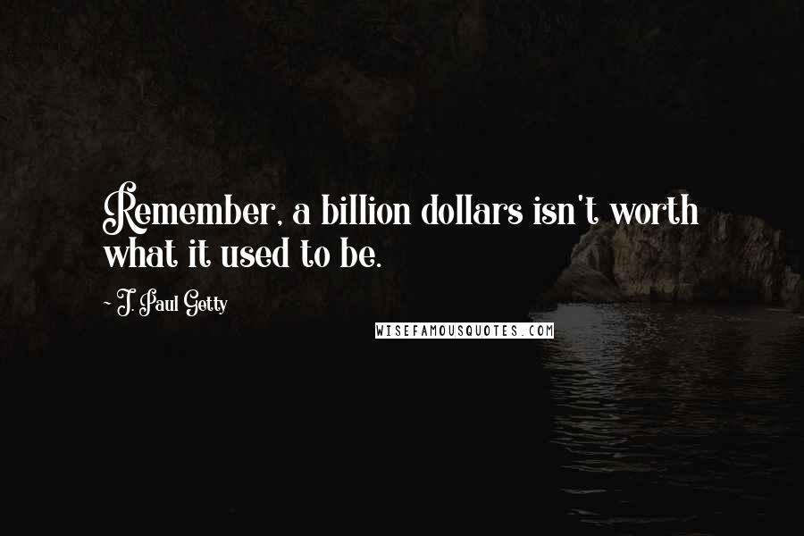 J. Paul Getty quotes: Remember, a billion dollars isn't worth what it used to be.