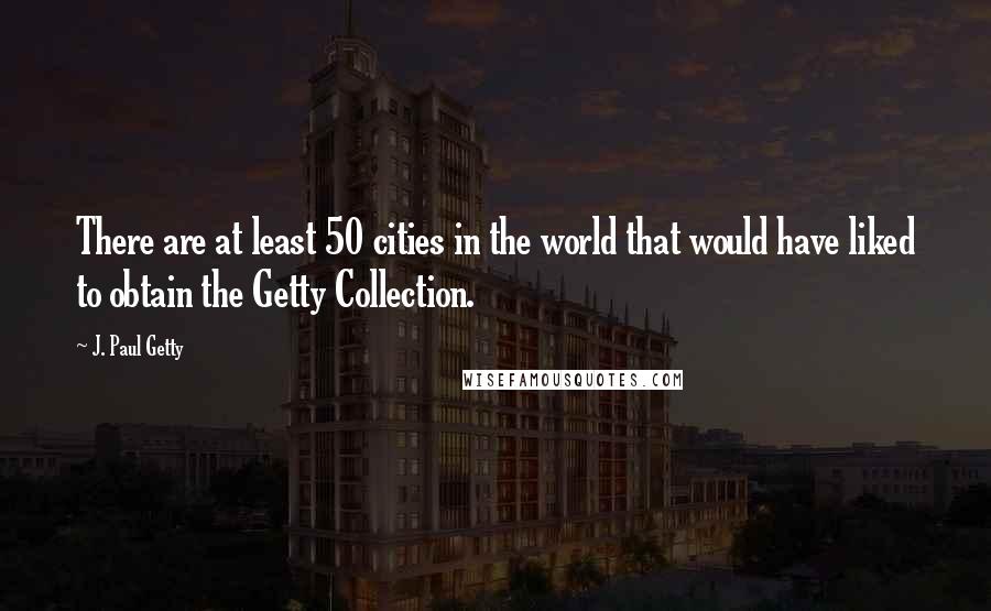 J. Paul Getty quotes: There are at least 50 cities in the world that would have liked to obtain the Getty Collection.
