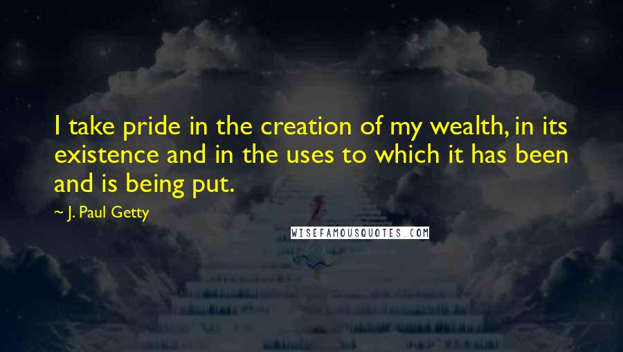 J. Paul Getty quotes: I take pride in the creation of my wealth, in its existence and in the uses to which it has been and is being put. J. Paul Getty quotes: I take pride in the creation of my wealth, in its existence and in the uses to which it has been and is being put.