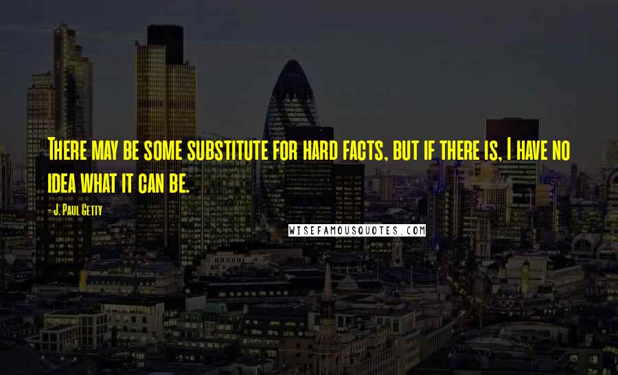 J. Paul Getty quotes: There may be some substitute for hard facts, but if there is, I have no idea what it can be.