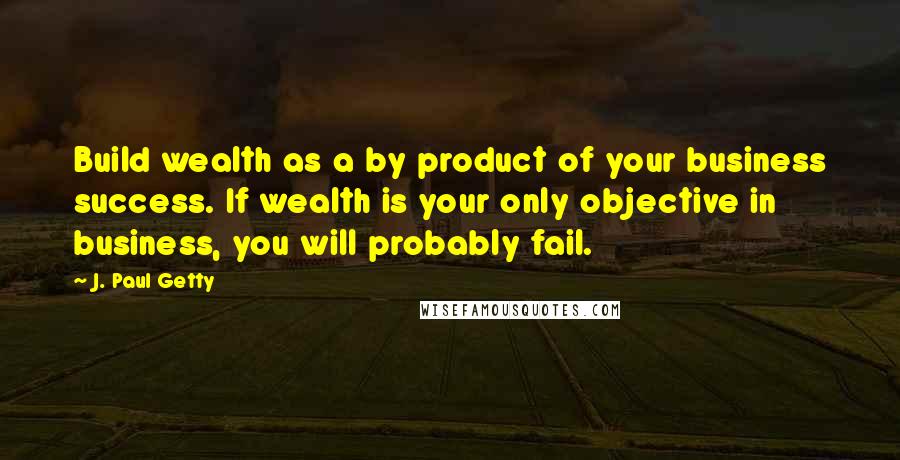 J. Paul Getty quotes: Build wealth as a by product of your business success. If wealth is your only objective in business, you will probably fail. J. Paul Getty quotes: Build wealth as a by product of your business success. If wealth is your only objective in business, you will probably fail.
