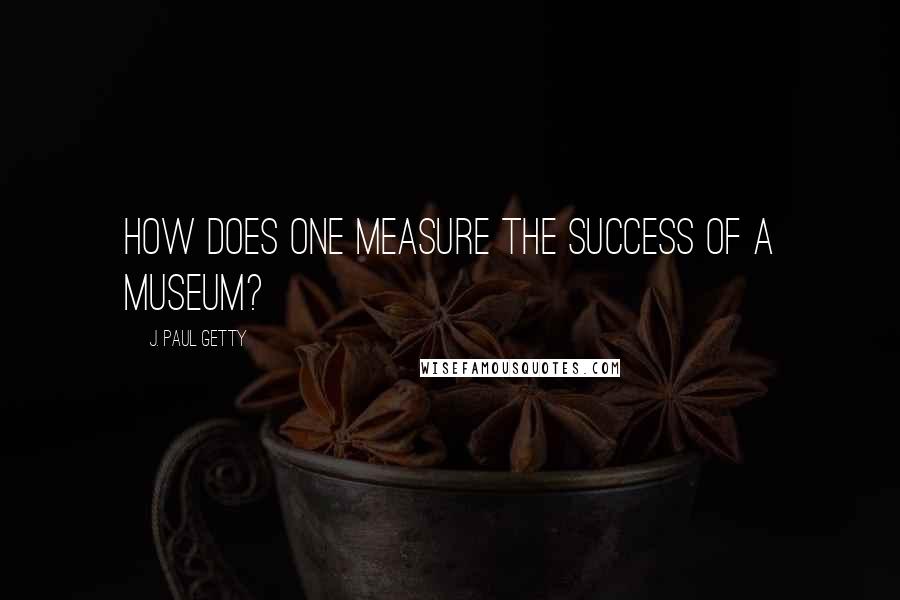 J. Paul Getty quotes: How does one measure the success of a museum?