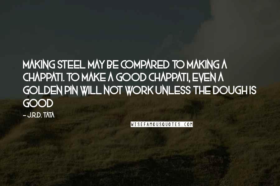 J.R.D. Tata quotes: Making steel may be compared to making a chappati. To make a good chappati, even a golden pin will not work unless the dough is good J.R.D. Tata quotes: Making steel may be compared to making a chappati. To make a good chappati, even a golden pin will not work unless the dough is good