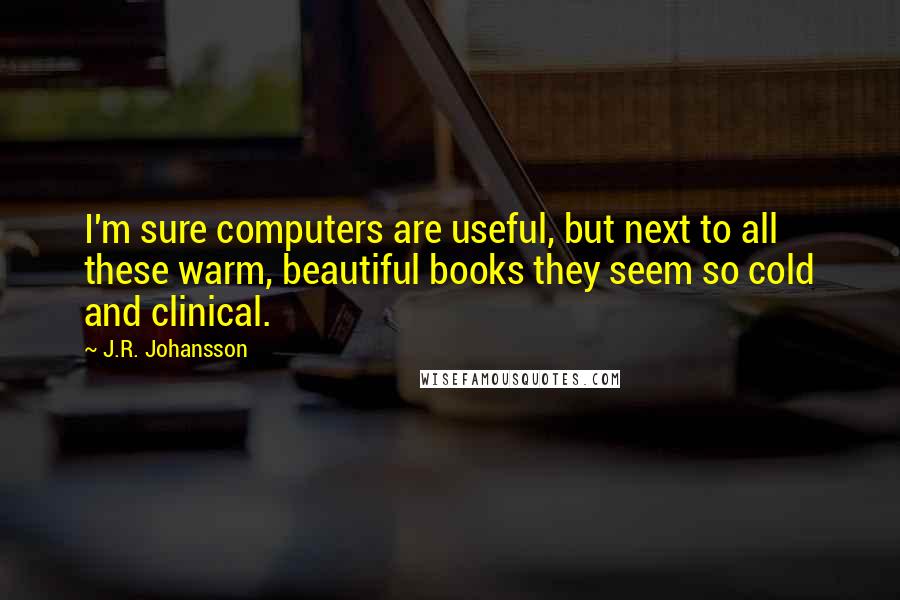 J.R. Johansson quotes: I'm sure computers are useful, but next to all these warm, beautiful books they seem so cold and clinical. J.R. Johansson quotes: I'm sure computers are useful, but next to all these warm, beautiful books they seem so cold and clinical.