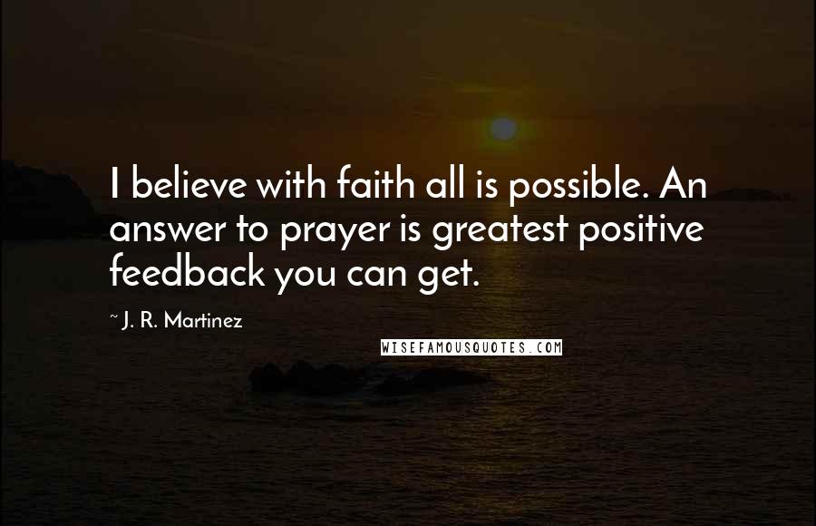 J. R. Martinez quotes: I believe with faith all is possible. An answer to prayer is greatest positive feedback you can get. J. R. Martinez quotes: I believe with faith all is possible. An answer to prayer is greatest positive feedback you can get.