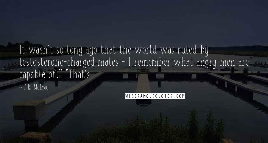 J.R. McLeay quotes: It wasn't so long ago that the world was ruled by testosterone-charged males - I remember what angry men are capable of." "That's