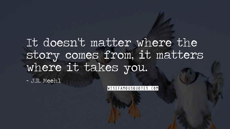J.R. Meehl quotes: It doesn't matter where the story comes from, it matters where it takes you.