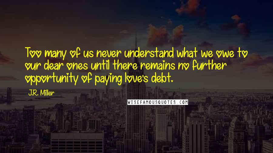 J.R. Miller quotes: Too many of us never understand what we owe to our dear ones until there remains no further opportunity of paying love's debt.
