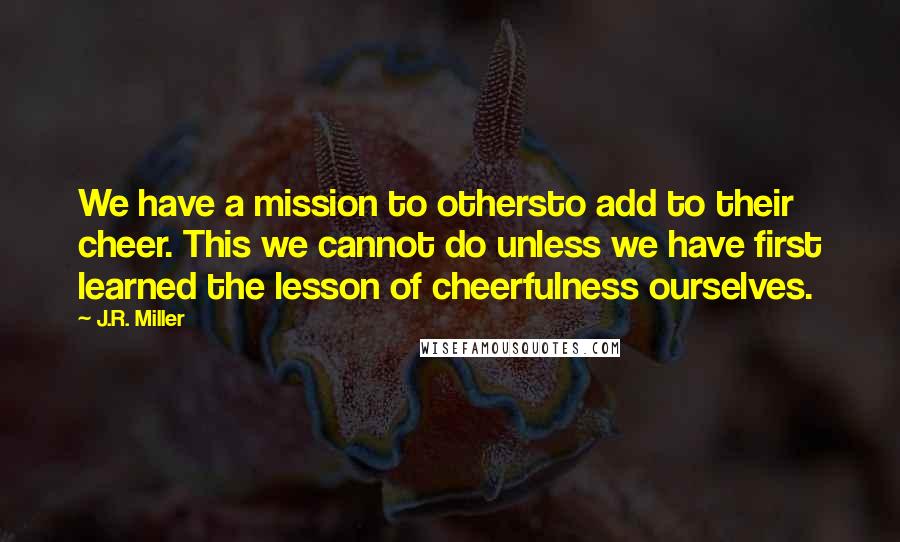 J.R. Miller quotes: We have a mission to othersto add to their cheer. This we cannot do unless we have first learned the lesson of cheerfulness ourselves.
