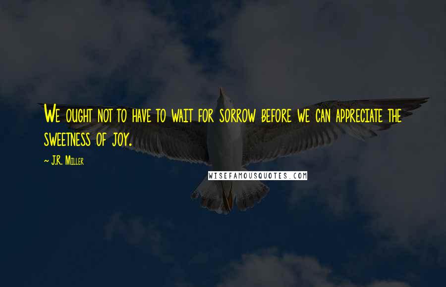 J.R. Miller quotes: We ought not to have to wait for sorrow before we can appreciate the sweetness of joy.