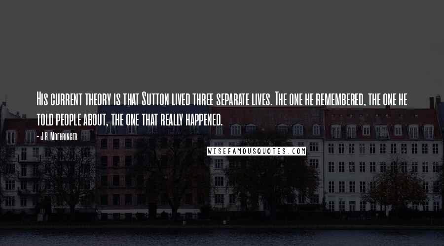 J.R. Moehringer quotes: His current theory is that Sutton lived three separate lives. The one he remembered, the one he told people about, the one that really happened.