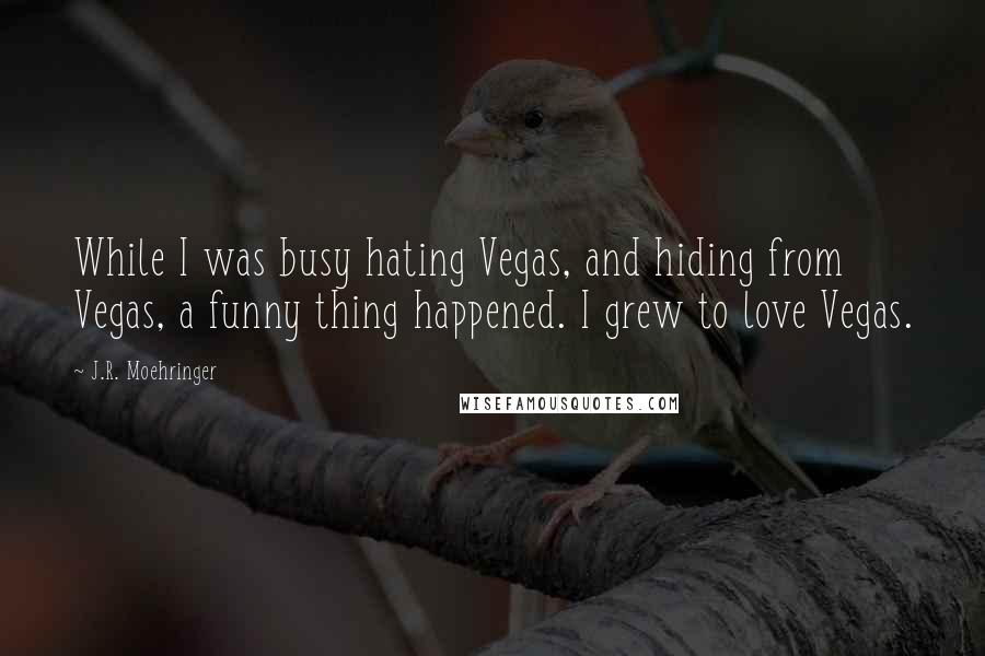 J.R. Moehringer quotes: While I was busy hating Vegas, and hiding from Vegas, a funny thing happened. I grew to love Vegas.