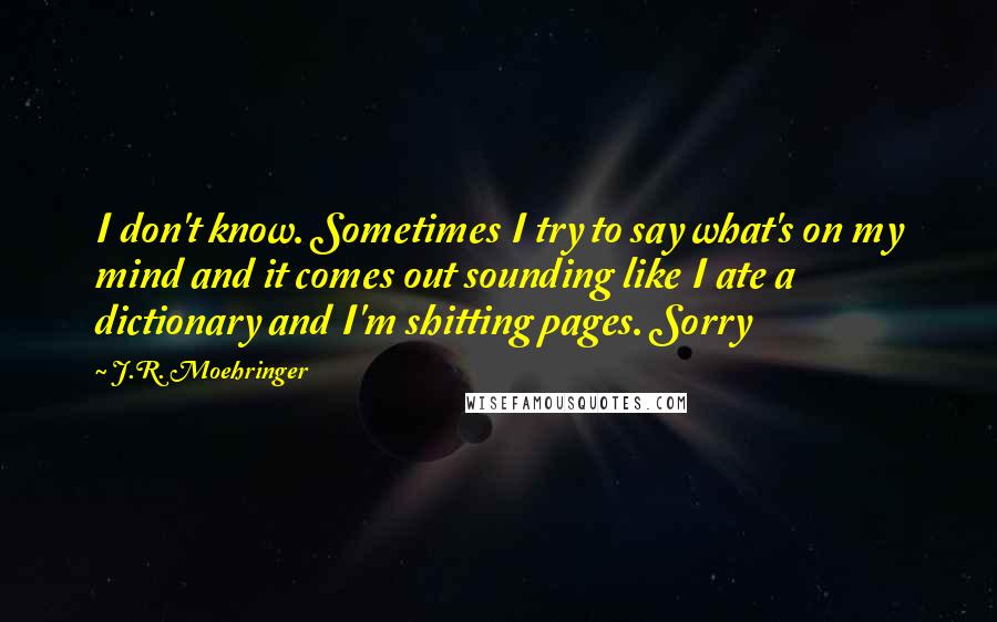 J.R. Moehringer quotes: I don't know. Sometimes I try to say what's on my mind and it comes out sounding like I ate a dictionary and I'm shitting pages. Sorry