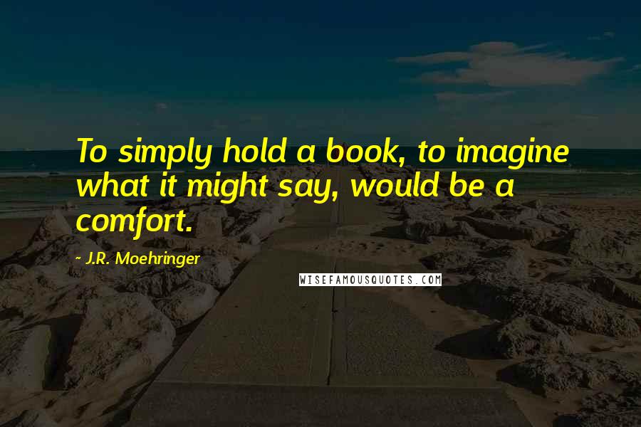 J.R. Moehringer quotes: To simply hold a book, to imagine what it might say, would be a comfort.