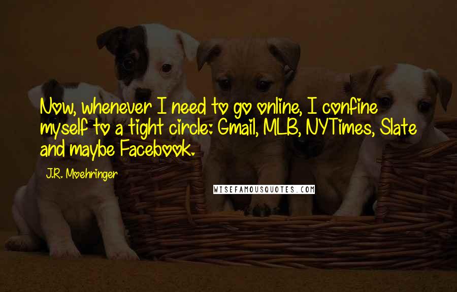 J.R. Moehringer quotes: Now, whenever I need to go online, I confine myself to a tight circle: Gmail, MLB, NYTimes, Slate and maybe Facebook.