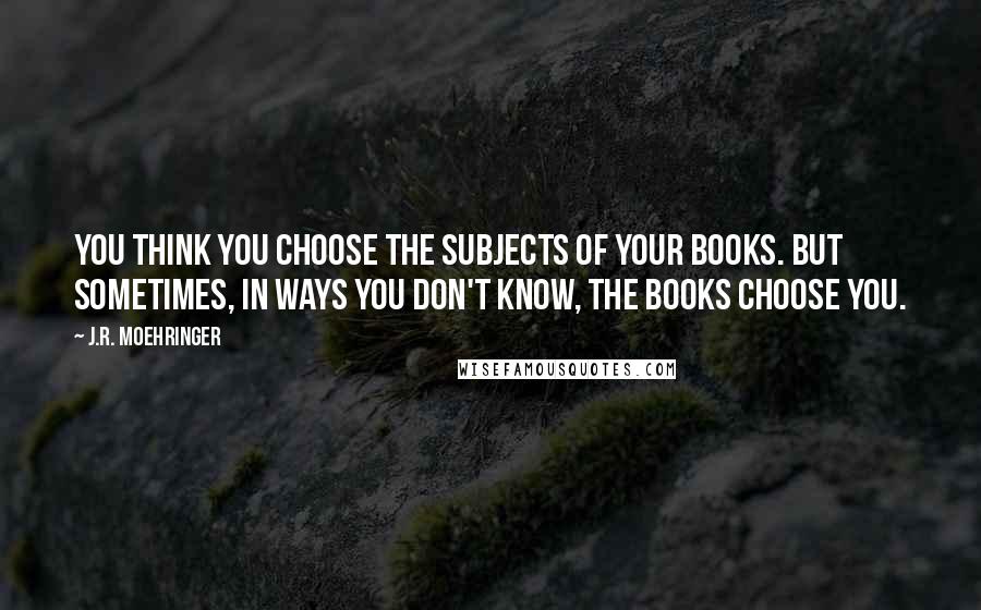 J.R. Moehringer quotes: You think you choose the subjects of your books. But sometimes, in ways you don't know, the books choose you.