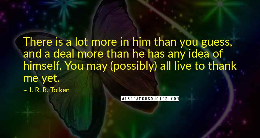 J. R. R. Tolken quotes: There is a lot more in him than you guess, and a deal more than he has any idea of himself. You may (possibly) all live to thank me yet.