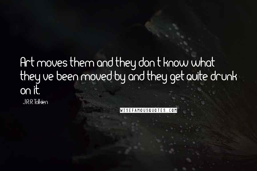 J.R.R. Tolkien quotes: Art moves them and they don't know what they've been moved by and they get quite drunk on it.