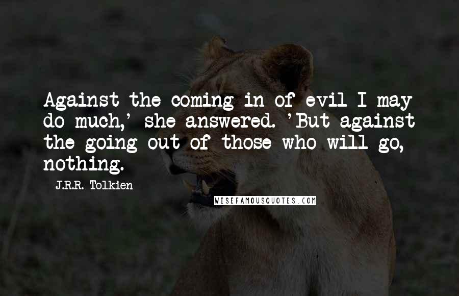 J.R.R. Tolkien quotes: Against the coming in of evil I may do much,' she answered. 'But against the going out of those who will go, nothing.