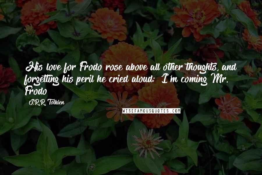 J.R.R. Tolkien quotes: His love for Frodo rose above all other thoughts, and forgetting his peril he cried aloud: 'I'm coming Mr. Frodo!