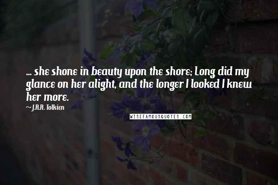 J.R.R. Tolkien quotes: ... she shone in beauty upon the shore; Long did my glance on her alight, and the longer I looked I knew her more.